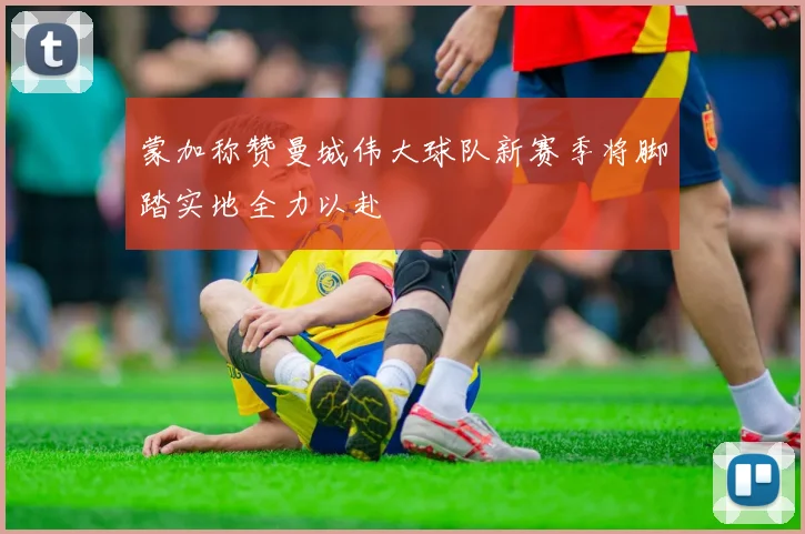 蒙加称赞曼城伟大球队新赛季将脚踏实地全力以赴