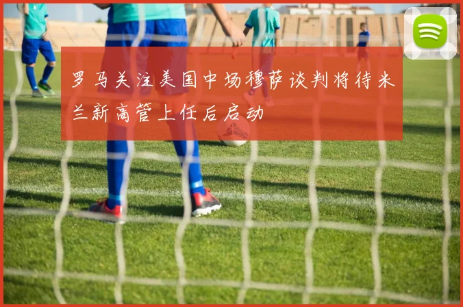 罗马关注美国中场穆萨谈判将待米兰新高管上任后启动