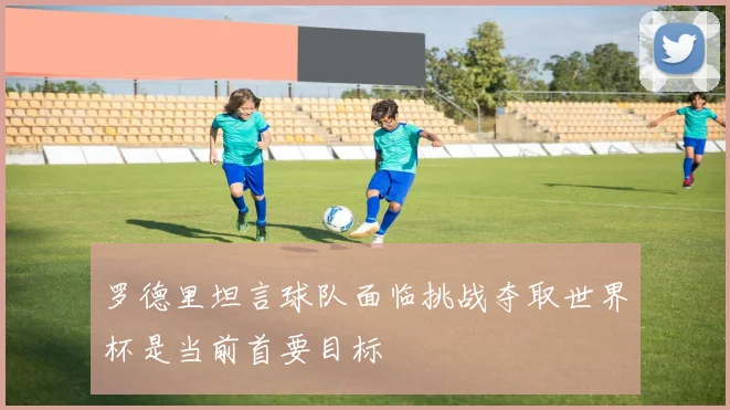 罗德里坦言球队面临挑战夺取世界杯是当前首要目标