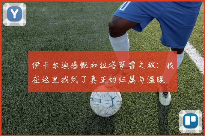 伊卡尔迪感慨加拉塔萨雷之旅：我在这里找到了真正的归属与温暖