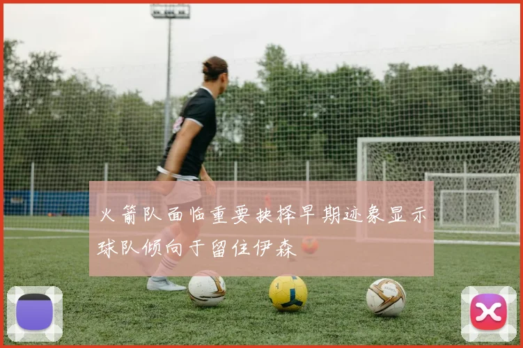 火箭队面临重要抉择早期迹象显示球队倾向于留住伊森