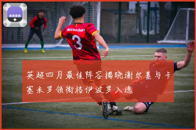 英超四月最佳阵容揭晓谢尔基与卡塞米罗领衔格伊波罗入选