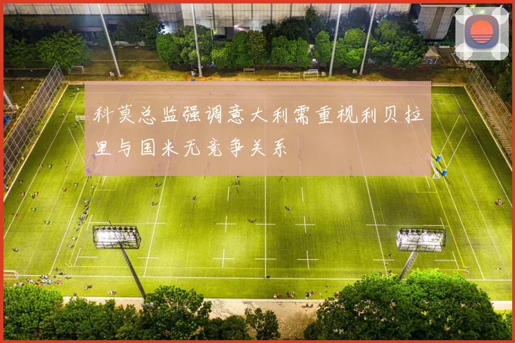 科莫总监强调意大利需重视利贝拉里与国米无竞争关系