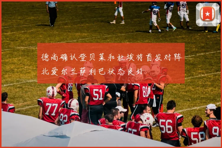 德尚确认登贝莱和杜埃将首发对阵北爱尔兰萨利巴状态良好