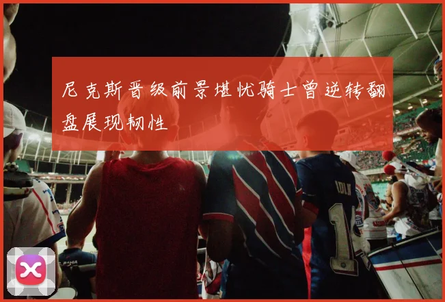 尼克斯晋级前景堪忧骑士曾逆转翻盘展现韧性