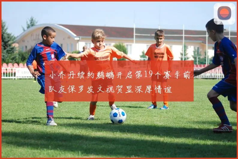 小乔丹续约鹈鹕开启第19个赛季前队友保罗发文祝贺显深厚情谊