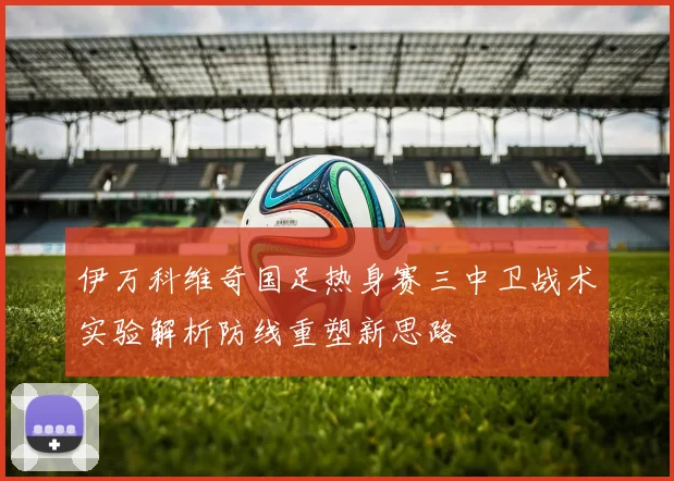 伊万科维奇国足热身赛三中卫战术实验解析防线重塑新思路