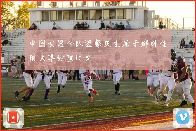 中国女篮全队温馨庆生唐子婷钟佳丽共享甜蜜时刻