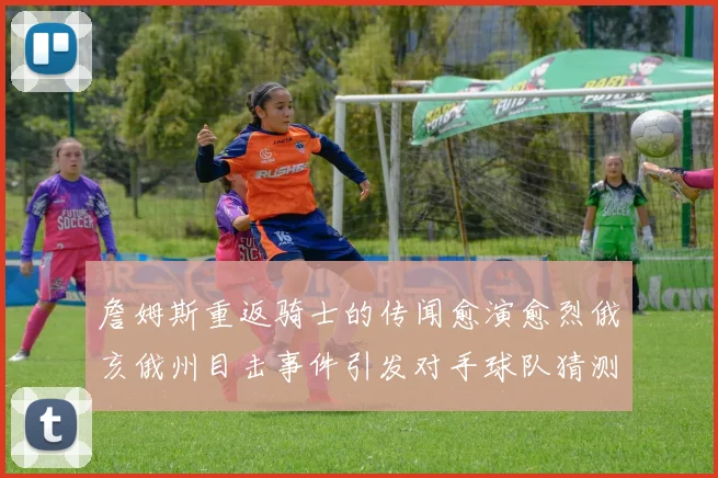 詹姆斯重返骑士的传闻愈演愈烈俄亥俄州目击事件引发对手球队猜测