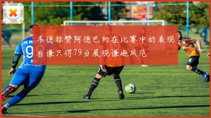 韦德称赞阿德巴约在比赛中的表现自谦只得79分展现谦逊风范