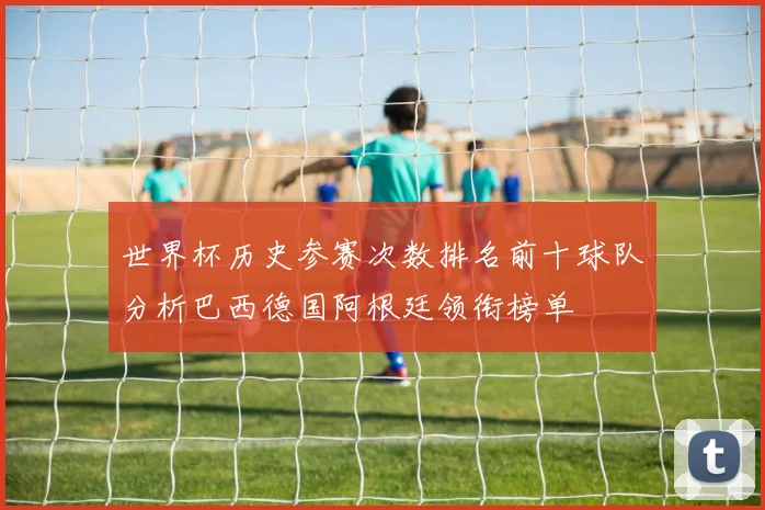 世界杯历史参赛次数排名前十球队分析巴西德国阿根廷领衔榜单