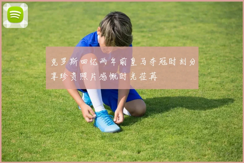 克罗斯回忆两年前皇马夺冠时刻分享珍贵照片感慨时光荏苒