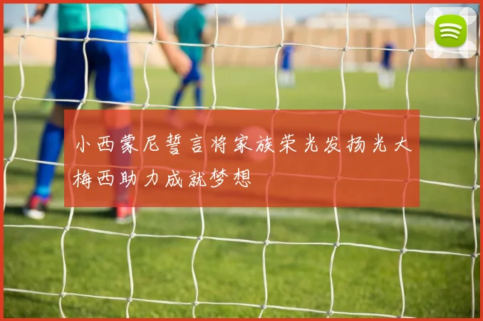 小西蒙尼誓言将家族荣光发扬光大梅西助力成就梦想