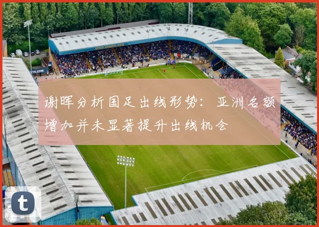 谢晖分析国足出线形势：亚洲名额增加并未显著提升出线机会